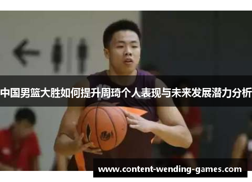 中国男篮大胜如何提升周琦个人表现与未来发展潜力分析