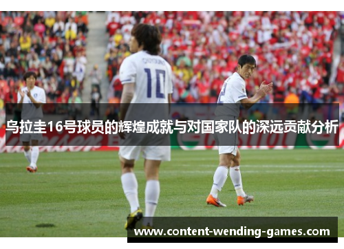 乌拉圭16号球员的辉煌成就与对国家队的深远贡献分析