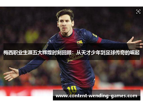 梅西职业生涯五大辉煌时刻回顾：从天才少年到足球传奇的崛起