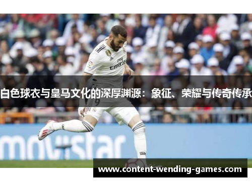 白色球衣与皇马文化的深厚渊源：象征、荣耀与传奇传承