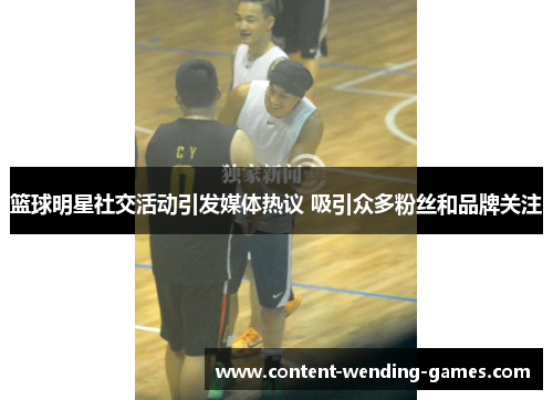 篮球明星社交活动引发媒体热议 吸引众多粉丝和品牌关注