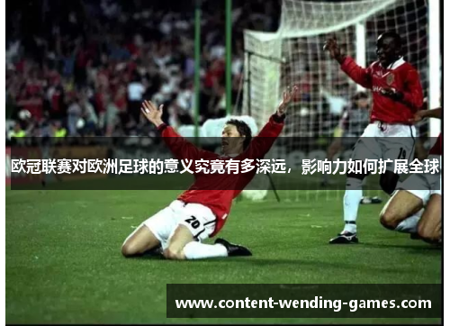 欧冠联赛对欧洲足球的意义究竟有多深远，影响力如何扩展全球