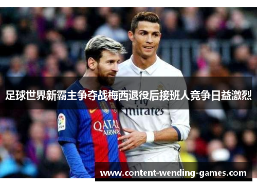 足球世界新霸主争夺战梅西退役后接班人竞争日益激烈 足球世界新霸主争夺战梅西退役后接班人竞争日益激烈