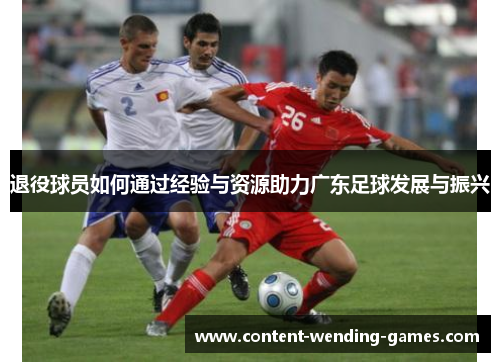 退役球员如何通过经验与资源助力广东足球发展与振兴 退役球员如何通过经验与资源助力广东足球发展与振兴