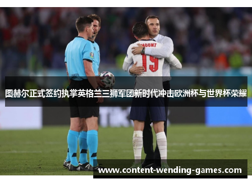 图赫尔正式签约执掌英格兰三狮军团新时代冲击欧洲杯与世界杯荣耀 图赫尔正式签约执掌英格兰三狮军团新时代冲击欧洲杯与世界杯荣耀