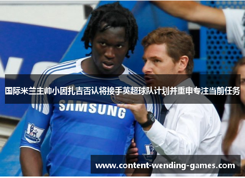 国际米兰主帅小因扎吉否认将接手英超球队计划并重申专注当前任务